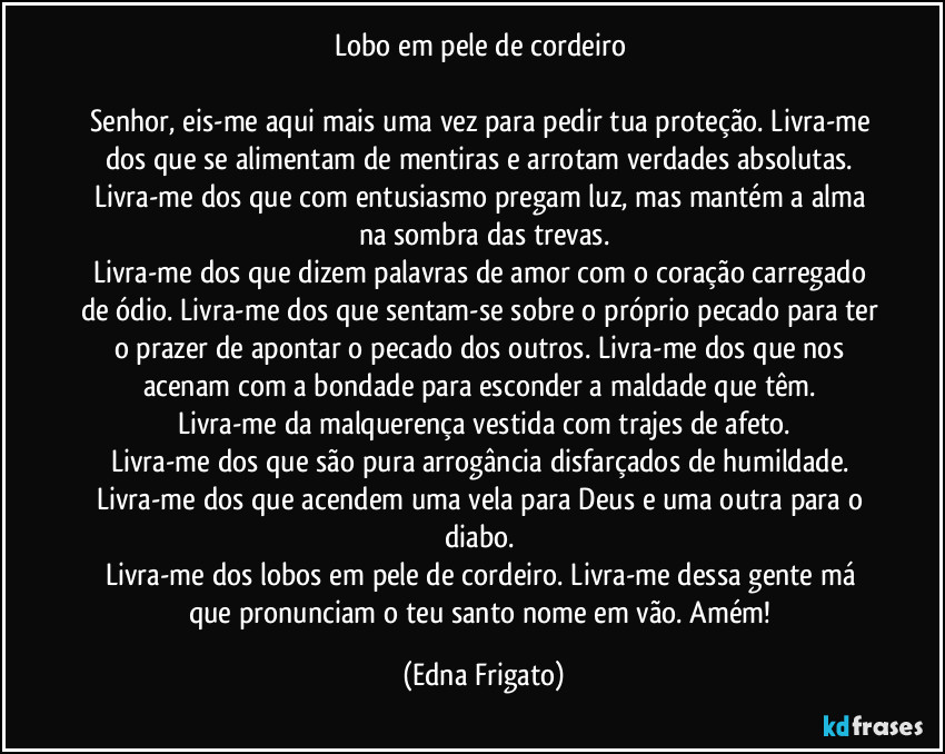 Lobo em pele de cordeiro 

Senhor, eis-me aqui mais uma vez para pedir tua proteção. Livra-me dos que se alimentam de mentiras e arrotam verdades absolutas. Livra-me dos que com entusiasmo pregam luz, mas mantém a alma na sombra das trevas.
Livra-me dos que dizem palavras de amor com o coração carregado de ódio. Livra-me dos que sentam-se sobre o próprio pecado para ter o prazer de apontar o pecado dos outros. Livra-me dos que nos acenam com a bondade para esconder a maldade que têm. 
Livra-me da malquerença vestida com trajes de afeto.
Livra-me dos que são pura arrogância disfarçados de humildade. 
Livra-me dos que acendem uma vela para Deus e uma outra para o diabo. 
Livra-me dos lobos em pele de cordeiro. Livra-me dessa gente má que pronunciam o teu santo nome em vão. Amém! (Edna Frigato)