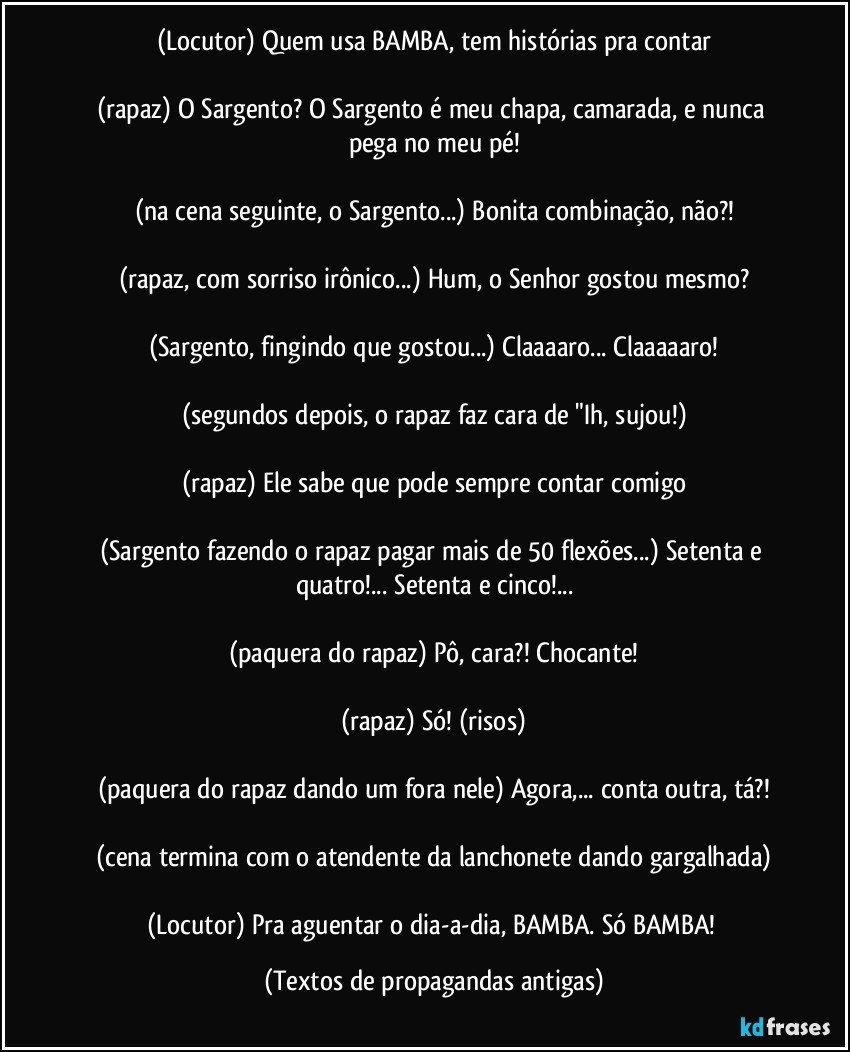 (Locutor) Quem usa BAMBA, tem histórias pra contar

(rapaz) O Sargento? O Sargento é meu chapa, camarada, e nunca pega no meu pé!

(na cena seguinte, o Sargento...) Bonita combinação, não?!

(rapaz, com sorriso irônico...) Hum, o Senhor gostou mesmo?

(Sargento, fingindo que gostou...) Claaaaro... Claaaaaro!

(segundos depois, o rapaz faz cara de "Ih, sujou!)

(rapaz) Ele sabe que pode sempre contar comigo

(Sargento fazendo o rapaz pagar mais de 50 flexões...) Setenta e quatro!... Setenta e cinco!...

(paquera do rapaz) Pô, cara?! Chocante!

(rapaz) Só! (risos)

(paquera do rapaz dando um fora nele) Agora,... conta outra, tá?!

(cena termina com o atendente da lanchonete dando gargalhada)

(Locutor) Pra aguentar o dia-a-dia, BAMBA. Só BAMBA! (Textos de propagandas antigas)