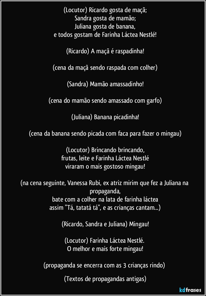 (Locutor) Ricardo gosta de maçã;
Sandra gosta de mamão;
Juliana gosta de banana,
e todos gostam de Farinha Láctea Nestlé!

(Ricardo) A maçã é raspadinha!

(cena da maçã sendo raspada com colher)

(Sandra) Mamão amassadinho!

(cena do mamão sendo amassado com garfo)

(Juliana) Banana picadinha!

(cena da banana sendo picada com faca para fazer o mingau)

(Locutor) Brincando brincando,
frutas, leite e Farinha Láctea Nestlé
viraram o mais gostoso mingau!

(na cena seguinte, Vanessa Rubi, ex atriz mirim que fez a Juliana na propaganda,
bate com a colher na lata de farinha láctea
assim "Tá, tatatá tá", e as crianças cantam...)

(Ricardo, Sandra e Juliana) Mingau!

(Locutor) Farinha Láctea Nestlé. 
O melhor e mais forte mingau!

(propaganda se encerra com as 3 crianças rindo) (Textos de propagandas antigas)