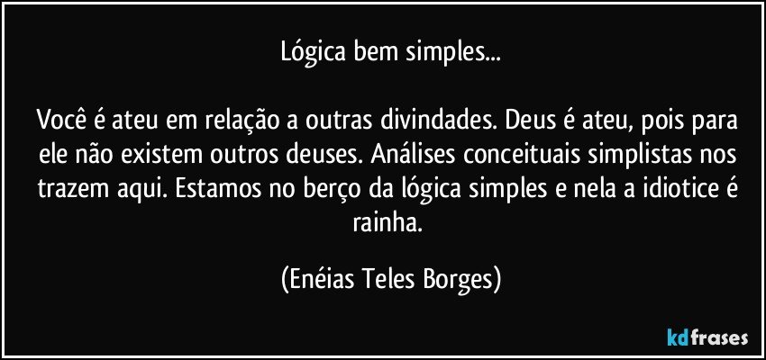 Lógica bem simples...

Você é ateu em relação a outras divindades. Deus é ateu, pois para ele não existem outros deuses. Análises conceituais simplistas nos trazem aqui. Estamos no berço da lógica simples e nela a idiotice é rainha. (Enéias Teles Borges)