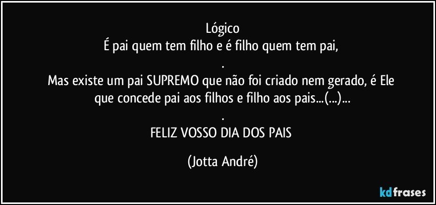 Lógico
É pai quem tem filho e é filho quem tem pai, 
.
Mas existe um pai SUPREMO que não foi criado nem gerado, é Ele que concede pai aos filhos e filho aos pais...(...)...
.
FELIZ  VOSSO DIA DOS PAIS (Jotta André)