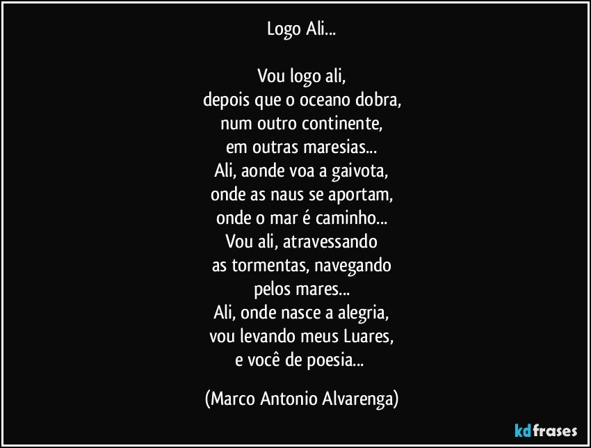 Logo Ali...

Vou logo ali,
depois que o oceano dobra,
num outro continente,
em outras maresias...
Ali, aonde voa a gaivota,
onde as naus se aportam,
onde o mar é caminho...
Vou ali, atravessando
as tormentas, navegando
pelos mares...
Ali, onde nasce a alegria,
vou levando meus Luares,
e você de poesia... (Marco Antonio Alvarenga)