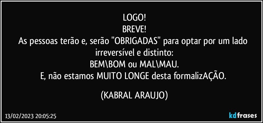 LOGO!
BREVE!
As pessoas terão e, serão "OBRIGADAS" para optar por um lado irreversível e distinto:
BEM\BOM ou MAL\MAU.
E, não estamos MUITO LONGE desta formalizAÇÃO. (KABRAL ARAUJO)