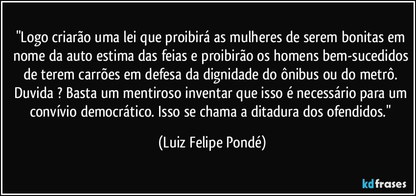 "Logo criarão uma lei que proibirá as mulheres de serem bonitas em nome da auto estima das feias e proibirão os homens bem-sucedidos de terem carrões em defesa da dignidade do ônibus ou do metrô. Duvida ? Basta um mentiroso inventar que isso é necessário para um convívio democrático. Isso se chama a ditadura dos ofendidos." (Luiz Felipe Pondé)