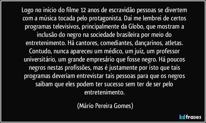 Logo no início do filme 12 anos de escravidão pessoas se divertem com a música tocada pelo protagonista. Daí me lembrei de certos programas televisivos, principalmente da Globo, que mostram a inclusão do negro na sociedade brasileira por meio do entretenimento. Há cantores, comediantes, dançarinos, atletas. Contudo, nunca apareceu um médico, um juiz, um professor universitário, um grande empresário que fosse negro. Há poucos negros nestas profissões, mas é justamente por isto que tais programas deveriam entrevistar tais pessoas para que os negros saibam que eles podem ter sucesso sem ter de ser pelo entretenimento. (Mário Pereira Gomes)