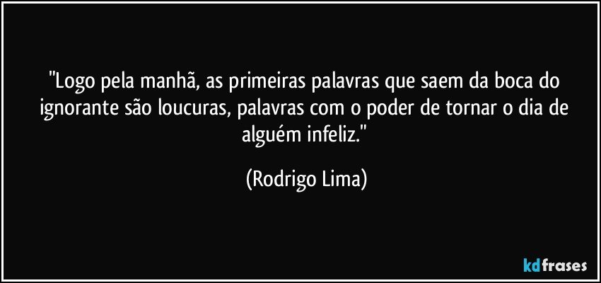 "Logo pela manhã, as primeiras palavras que saem da boca do ignorante são loucuras, palavras com o poder de tornar o dia de alguém infeliz." (Rodrigo Lima)