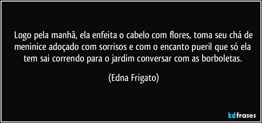 ⁠Logo pela manhã, ela enfeita o cabelo com flores, toma seu chá de meninice adoçado com sorrisos e com o encanto  pueril que só ela tem sai correndo para o jardim conversar com as borboletas. (Edna Frigato)