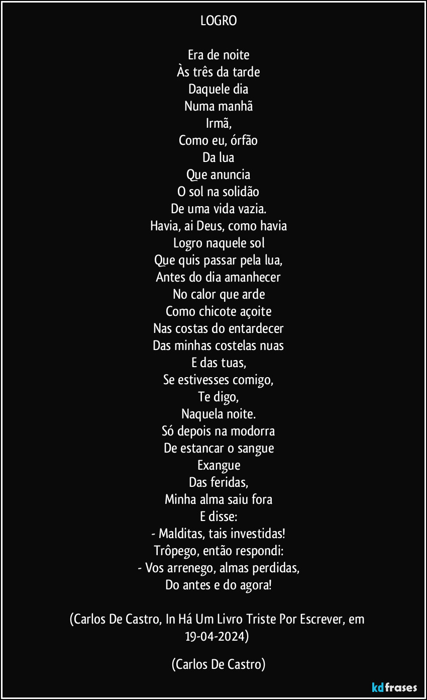 LOGRO

Era de noite
Às três da tarde
Daquele dia
Numa manhã
Irmã,
Como eu, órfão
Da lua
Que anuncia
O sol na solidão
De uma vida vazia.
Havia, ai Deus, como havia
Logro naquele sol
Que quis passar pela lua,
Antes do dia amanhecer
No calor que arde
Como chicote açoite
Nas costas do entardecer
Das minhas costelas nuas
E das tuas,
Se estivesses comigo,
Te digo,
Naquela noite.
Só depois na modorra
De estancar o sangue
Exangue
Das feridas,
Minha alma saiu fora
E disse:
- Malditas, tais investidas!
Trôpego, então respondi:
- Vos arrenego, almas perdidas,
Do antes e do agora!

(Carlos De Castro, In Há Um Livro Triste Por Escrever, em 19-04-2024) (Carlos De Castro)