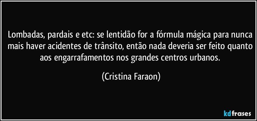Lombadas, pardais e etc: se lentidão for a fórmula mágica para nunca mais haver acidentes de trânsito, então nada deveria ser feito quanto aos engarrafamentos nos grandes centros urbanos. (Cristina Faraon)