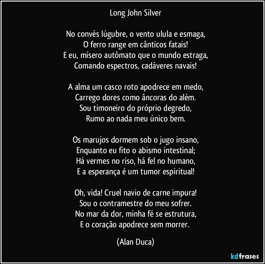 Long John Silver

No convés lúgubre, o vento ulula e esmaga,
O ferro range em cânticos fatais!
E eu, mísero autômato que o mundo estraga,
Comando espectros, cadáveres navais!

A alma um casco roto apodrece em medo,
Carrego dores como âncoras do além.
Sou timoneiro do próprio degredo,
Rumo ao nada meu único bem.

Os marujos dormem sob o jugo insano,
Enquanto eu fito o abismo intestinal;
Há vermes no riso, há fel no humano,
E a esperança é um tumor espiritual!

Oh, vida! Cruel navio de carne impura!
Sou o contramestre do meu sofrer.
No mar da dor, minha fé se estrutura,
E o coração apodrece sem morrer. (Alan Duca)