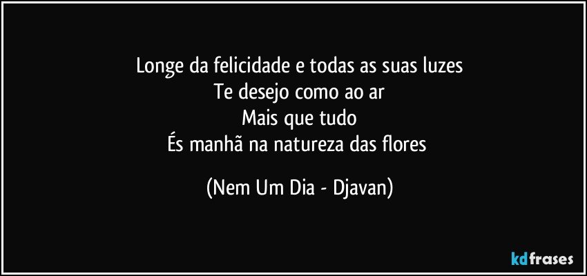 Longe da felicidade e todas as suas luzes
Te desejo como ao ar
Mais que tudo
És manhã na natureza das flores (Nem Um Dia - Djavan)