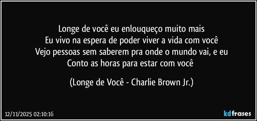 Longe de você eu enlouqueço muito mais
Eu vivo na espera de poder viver a vida com você
Vejo pessoas sem saberem pra onde o mundo vai, e eu
Conto as horas para estar com você (Longe de Você - Charlie Brown Jr.)
