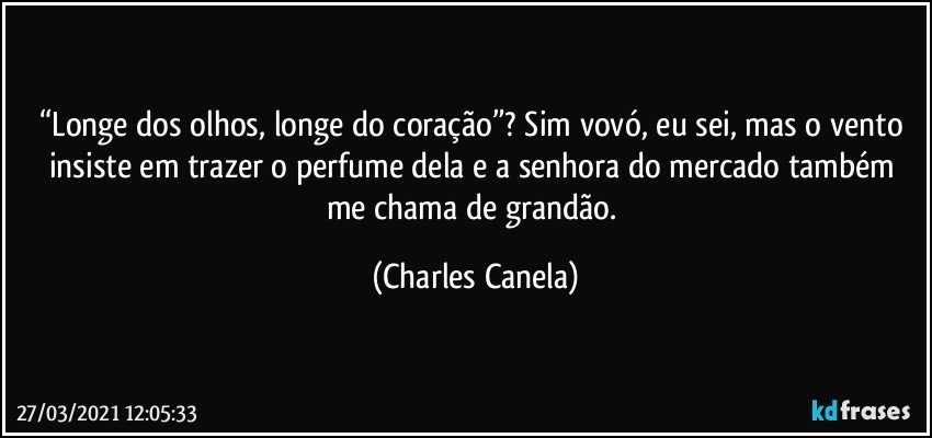 “Longe dos olhos, longe do coração”? Sim vovó, eu sei, mas o vento insiste em trazer o perfume dela e a senhora do mercado também me chama de grandão. (Charles Canela)