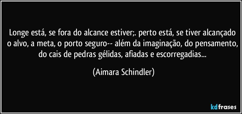 Longe está, se fora do alcance estiver;. perto está, se tiver alcançado o alvo, a meta, o porto seguro-- além da imaginação, do pensamento, do cais de pedras gélidas, afiadas e escorregadias... (Aimara Schindler)