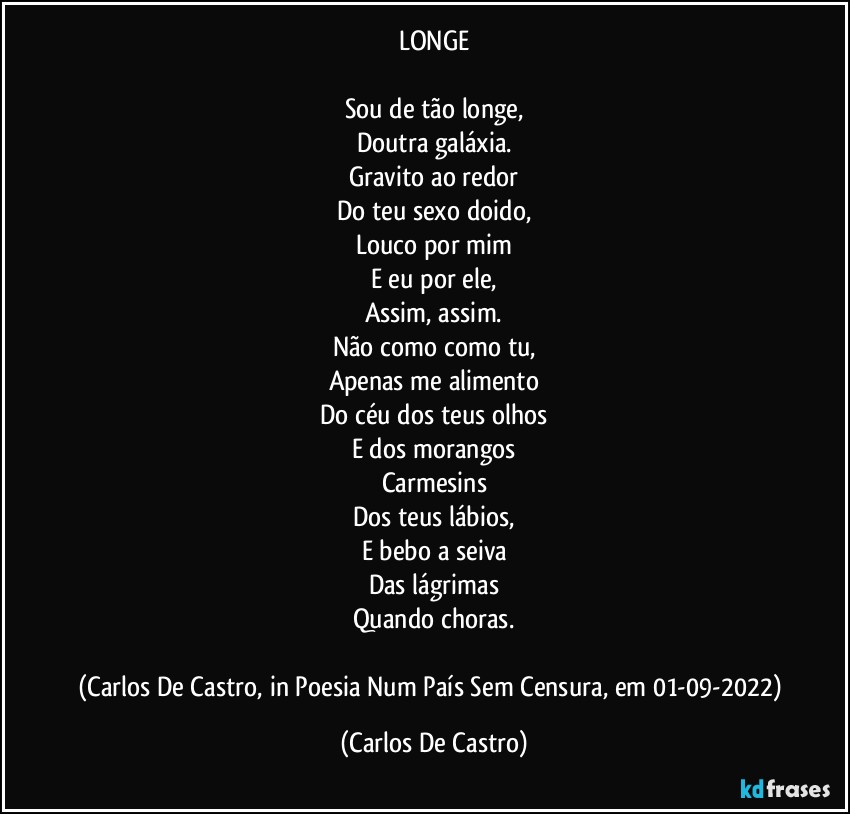 LONGE

Sou de tão longe,
Doutra galáxia.
Gravito ao redor
Do teu sexo doido,
Louco por mim
E eu por ele,
Assim, assim.
Não como como tu,
Apenas me alimento
Do céu dos teus olhos
E dos morangos
Carmesins
Dos teus lábios,
E bebo a seiva
Das lágrimas
Quando choras.

(Carlos De Castro, in Poesia Num País Sem Censura, em 01-09-2022) (Carlos De Castro)