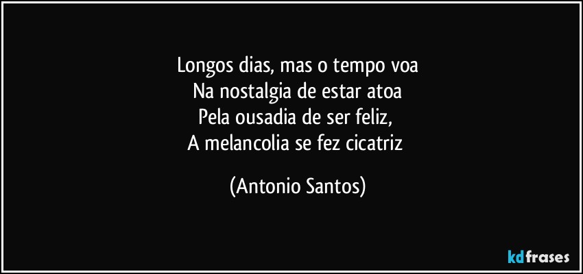 Longos dias, mas o tempo voa
Na nostalgia de estar atoa
Pela ousadia de ser feliz, 
A melancolia se fez cicatriz (Antonio Santos)