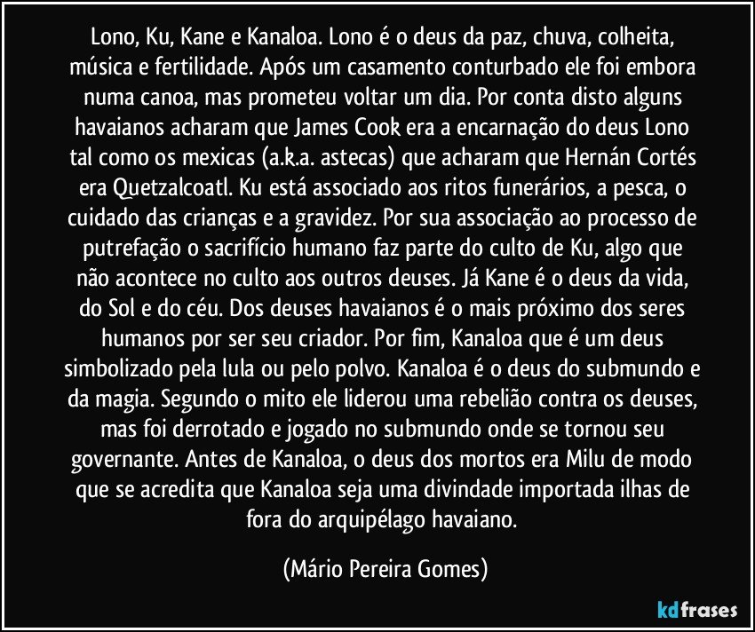 Lono, Ku, Kane e Kanaloa. Lono é o deus da paz, chuva, colheita, música e fertilidade. Após um casamento conturbado ele foi embora numa canoa, mas prometeu voltar um dia. Por conta disto alguns havaianos acharam que James Cook era a encarnação do deus Lono tal como os mexicas (a.k.a. astecas) que acharam que Hernán Cortés era Quetzalcoatl. Ku está associado aos ritos funerários, a pesca, o cuidado das crianças e a gravidez. Por sua associação ao processo de putrefação o sacrifício humano faz parte do culto de Ku, algo que não acontece no culto aos outros deuses. Já Kane é o deus da vida, do Sol e do céu. Dos deuses havaianos é o mais próximo dos seres humanos por ser seu criador. Por fim, Kanaloa que é um deus simbolizado pela lula ou pelo polvo. Kanaloa é o deus do submundo e da magia. Segundo o mito ele liderou uma rebelião contra os deuses, mas foi derrotado e jogado no submundo onde se tornou seu governante. Antes de Kanaloa, o deus dos mortos era Milu de modo que se acredita que Kanaloa seja uma divindade importada ilhas de fora do arquipélago havaiano. (Mário Pereira Gomes)