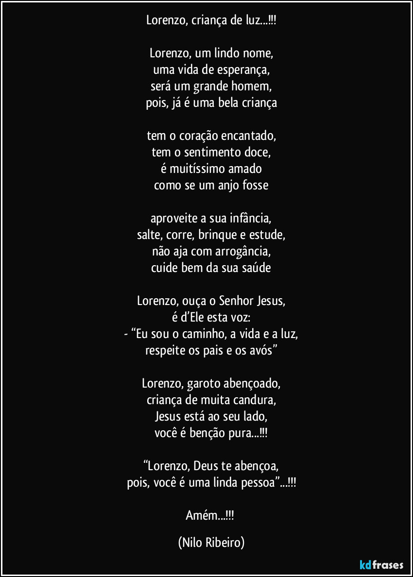 Lorenzo, criança de luz...!!!

Lorenzo, um lindo nome,
uma vida de esperança,
será um grande homem,
pois, já é uma bela criança

tem o coração encantado,
tem o sentimento doce,
é muitíssimo amado
como se um anjo fosse

aproveite a sua infância,
salte, corre, brinque e estude,
não aja com arrogância,
cuide bem da sua saúde

Lorenzo, ouça o Senhor Jesus,
é d’Ele esta voz:
- “Eu sou o caminho, a vida e a luz,
respeite os pais e os avós”

Lorenzo, garoto abençoado,
criança de muita candura,
Jesus está ao seu lado,
você é benção pura...!!!

“Lorenzo, Deus te abençoa,
pois, você é uma linda pessoa”...!!!

Amém...!!! (Nilo Ribeiro)