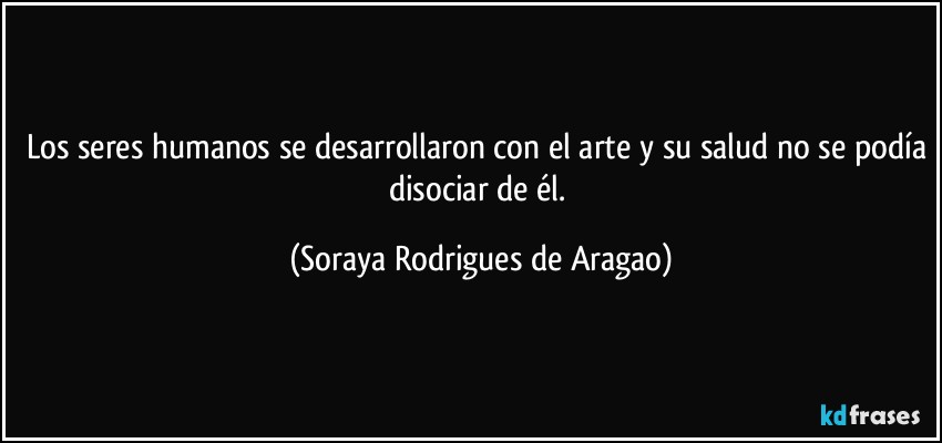 Los seres humanos se desarrollaron con el arte y su salud no se podía disociar de él. (Soraya Rodrigues de Aragao)