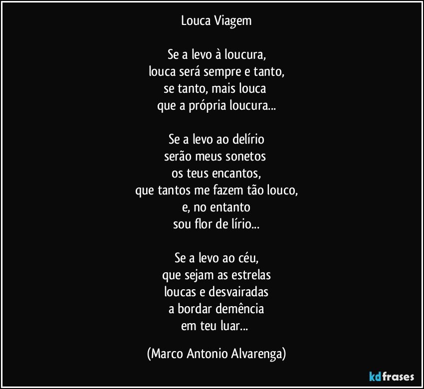 Louca Viagem

Se a levo à loucura,
louca será sempre e tanto,
se tanto, mais louca 
que a própria loucura...

Se a levo ao delírio
serão meus sonetos 
os teus encantos,
que tantos me fazem tão louco,
e, no entanto
sou flor de lírio...

Se a levo ao céu,
que sejam as estrelas
loucas e desvairadas
a bordar demência
em teu luar... (Marco Antonio Alvarenga)