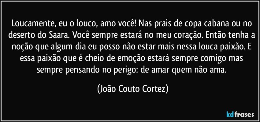 Loucamente, eu o louco, amo você! Nas prais de copa cabana ou no deserto do Saara. Você sempre estará no meu coração. Então tenha a noção que algum dia eu posso não estar mais nessa louca paixão. E essa paixão que é cheio de emoção estará sempre comigo mas sempre pensando no perigo: de amar quem não ama. (João Couto Cortez)