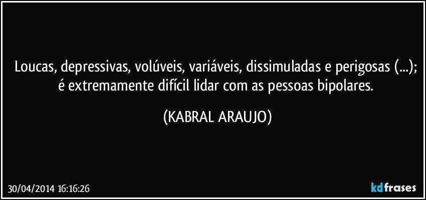 Loucas, depressivas, volúveis, variáveis, dissimuladas e perigosas (...); é extremamente difícil lidar com as pessoas bipolares. (KABRAL ARAUJO)