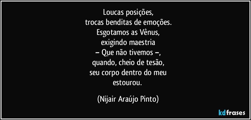 Loucas posições,
trocas benditas de emoções.
Esgotamos as Vênus,
exigindo maestria
– Que não tivemos –,
quando, cheio de tesão,
seu corpo dentro do meu
estourou. (Nijair Araújo Pinto)