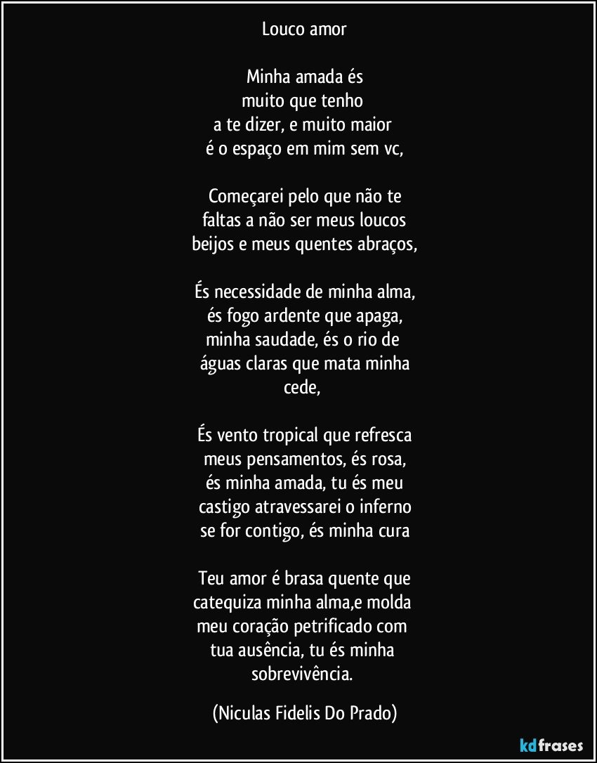 Louco amor
Minha amada és
muito que tenho
a te dizer, e muito maior
é o espaço em mim sem vc,
Começarei pelo que não te
faltas a não ser meus loucos
beijos e meus quentes abraços,
És necessidade de minha alma,
és fogo ardente que apaga,
minha saudade, és o rio de
águas claras que mata minha
cede,
És vento tropical que refresca
meus pensamentos, és rosa,
és minha amada, tu és meu
castigo atravessarei o inferno
se for contigo, és minha cura
Teu amor é brasa quente que
catequiza minha alma,e molda
meu coração petrificado com
tua ausência, tu és minha
sobrevivência. (Niculas Fidelis Do Prado)
