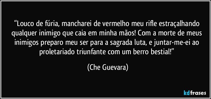 “Louco de fúria, mancharei de vermelho meu rifle estraçalhando qualquer inimigo que caia em minha mãos!  Com a morte de meus inimigos preparo meu ser para a sagrada luta, e juntar-me-ei ao proletariado triunfante com um berro bestial!” (Che Guevara)