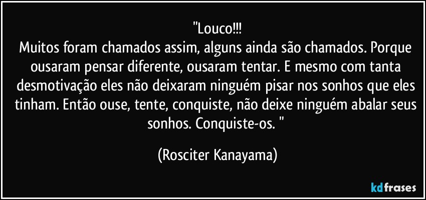 "Louco!!!
Muitos foram chamados assim, alguns ainda são chamados. Porque ousaram pensar diferente, ousaram tentar. E mesmo com tanta desmotivação eles não deixaram ninguém pisar nos sonhos que eles tinham. Então ouse, tente, conquiste, não deixe ninguém abalar seus sonhos. Conquiste-os. " (Rosciter Kanayama)