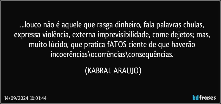 ...louco não é aquele que rasga dinheiro, fala palavras chulas, expressa violência, externa imprevisibilidade, come dejetos; mas, muito lúcido, que pratica fATOS ciente de que haverão incoerências\ocorrências\consequências. (KABRAL ARAUJO)