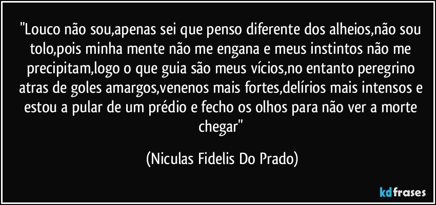 "Louco não sou,apenas sei que penso diferente dos alheios,não sou tolo,pois minha mente não me engana e meus instintos não me precipitam,logo o que guia são meus vícios,no entanto peregrino atras de goles amargos,venenos mais fortes,delírios mais intensos e estou a pular de um prédio e fecho os olhos para não ver a morte chegar" (Niculas Fidelis Do Prado)