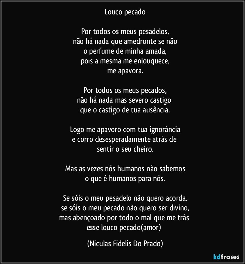 Louco pecado

Por todos os meus pesadelos,
não há nada que amedronte se não
o perfume de minha amada,
pois a mesma me enlouquece,
me apavora.

Por todos os meus pecados,
não há nada mas severo castigo 
que o castigo de tua ausência.

Logo me apavoro com tua ignorância
e corro desesperadamente atrás de 
sentir o seu cheiro.

Mas as vezes nós humanos não sabemos
o que é humanos para nós.

Se sóis o meu pesadelo não quero acorda,
se sóis o meu pecado não quero ser divino,
mas abençoado por todo o mal que me trás 
esse louco pecado(amor) (Niculas Fidelis Do Prado)