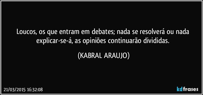 Loucos, os que entram em debates; nada se resolverá ou nada explicar-se-á, as opiniões continuarão divididas. (KABRAL ARAUJO)