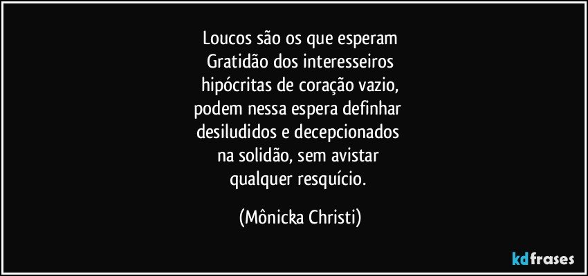 Loucos são os que esperam
Gratidão dos interesseiros
hipócritas de coração vazio,
podem nessa espera definhar 
desiludidos e decepcionados 
na solidão, sem avistar 
qualquer resquício. (Mônicka Christi)