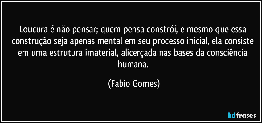 Loucura é não pensar; quem pensa constrói, e mesmo que essa construção seja apenas mental em seu processo inicial, ela consiste em uma estrutura imaterial, alicerçada nas bases da consciência humana. (Fabio Gomes)