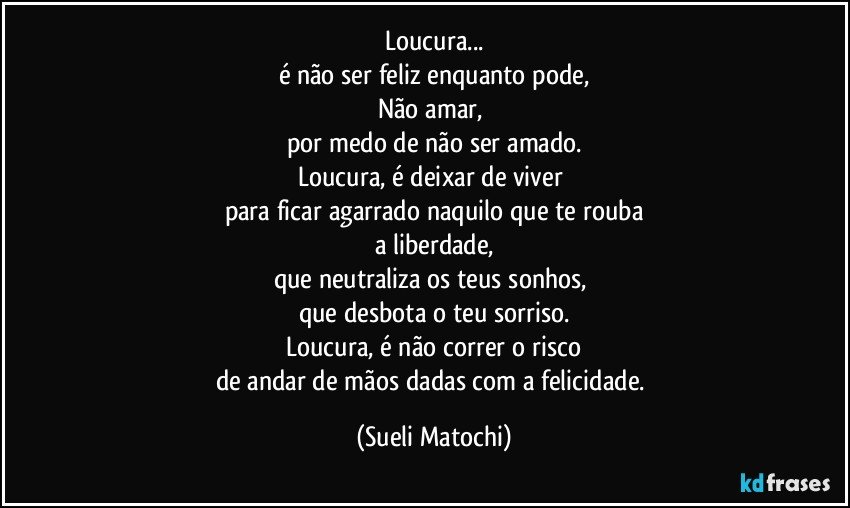 Loucura...
é não ser feliz enquanto pode,
Não amar, 
por medo de não ser amado.
Loucura, é deixar de viver 
para ficar agarrado naquilo que te rouba
a liberdade,
que neutraliza os teus sonhos, 
que desbota o teu sorriso.
Loucura, é não correr o risco
de andar de mãos dadas com a felicidade. (Sueli Matochi)