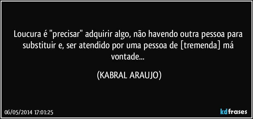 Loucura é "precisar" adquirir algo, não havendo outra pessoa para substituir e, ser atendido por uma pessoa de [tremenda] má vontade... (KABRAL ARAUJO)