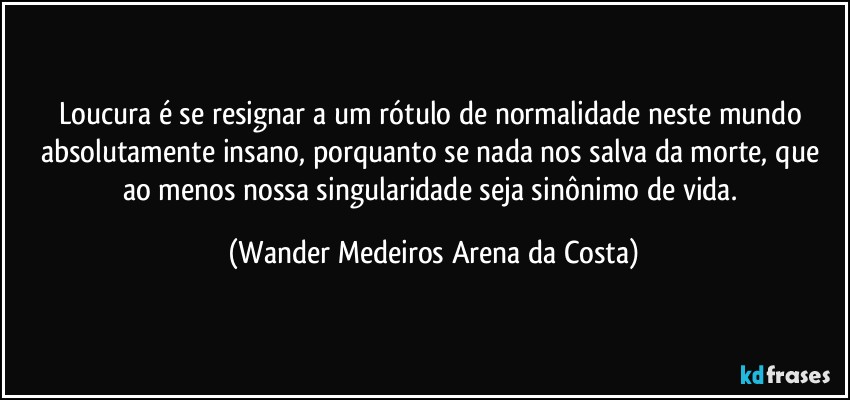 Loucura é se resignar a um rótulo de normalidade neste mundo absolutamente insano, porquanto se nada nos salva da morte, que ao menos nossa singularidade seja sinônimo de vida. (Wander Medeiros Arena da Costa)