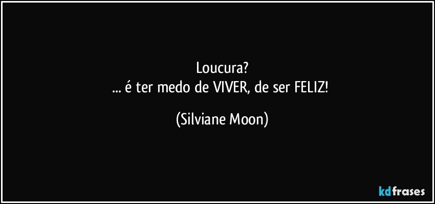 Loucura?
... é ter medo de VIVER, de ser FELIZ! (Silviane Moon)