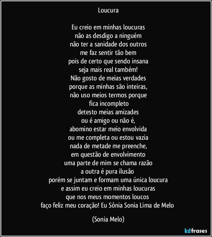 Loucura

Eu creio em minhas loucuras
não as desdigo a ninguém
não ter a sanidade dos outros
me faz sentir tão bem
pois de certo que sendo insana
seja mais real também!
Não gosto de meias verdades
porque as minhas são inteiras,
não uso meios termos porque
 fica incompleto
detesto meias amizades
ou é amigo ou não é,
abomino estar meio envolvida
ou me completa ou estou vazia
nada de metade me preenche,
em questão de envolvimento
uma parte de mim se chama razão
a outra é pura ilusão 
porém se juntam e formam uma única loucura
e assim eu creio em minhas loucuras
que nos meus momentos loucos 
faço feliz meu coração! Eu Sônia Sonia Lima de Melo (Sonia Melo)