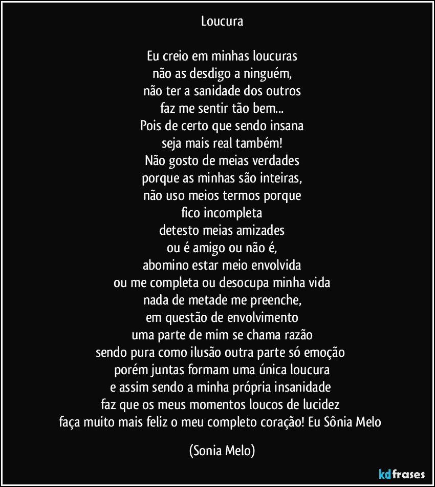 Loucura

Eu creio em minhas loucuras
não as desdigo a ninguém,
não ter a sanidade dos outros
faz me sentir tão bem...
Pois de certo que sendo insana
seja mais real também!
Não gosto de meias verdades
porque as minhas são inteiras,
não uso meios termos porque
fico incompleta
detesto meias amizades
ou é amigo ou não é,
abomino estar meio envolvida
ou me completa ou desocupa minha vida
nada de metade me preenche,
em questão de envolvimento
uma parte de mim se chama razão
sendo pura como ilusão outra parte só emoção 
porém  juntas formam uma única loucura
e assim sendo a minha própria insanidade 
faz que os meus momentos loucos de lucidez 
faça muito mais feliz o meu completo coração! Eu Sônia Melo (Sonia Melo)