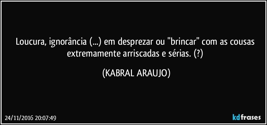 Loucura, ignorância (...) em desprezar ou "brincar" com as cousas extremamente arriscadas e sérias. (?) (KABRAL ARAUJO)
