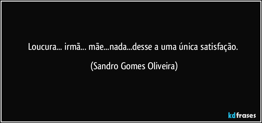 Loucura... irmã... mãe...nada...desse a uma única satisfação. (Sandro Gomes Oliveira)