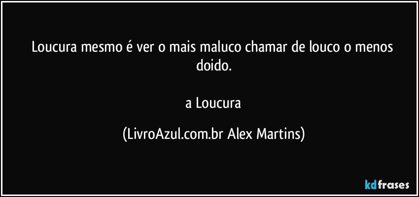 Loucura mesmo é ver o mais maluco chamar de louco o menos doido.
// a Loucura (LivroAzul.com.br Alex Martins)