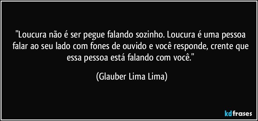 "Loucura não é ser pegue falando sozinho. Loucura é uma pessoa falar ao seu lado com fones de ouvido e você responde, crente que essa pessoa está falando com você." (Glauber Lima Lima)