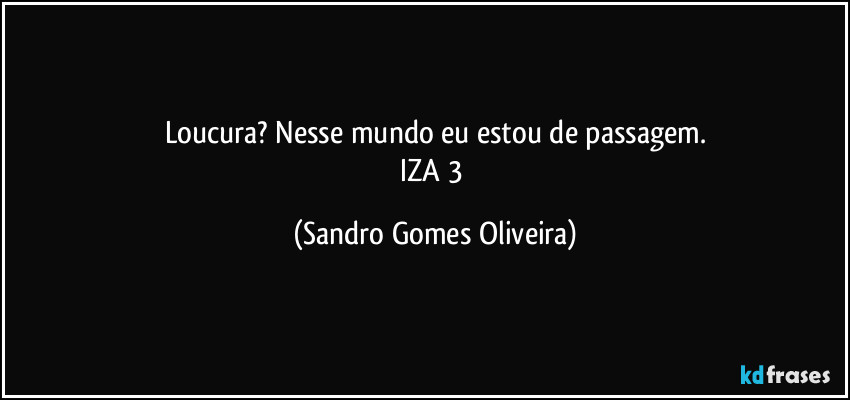 Loucura? Nesse mundo eu estou de passagem.
IZA 3 (Sandro Gomes Oliveira)