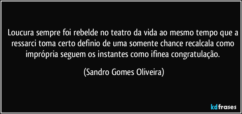 Loucura sempre foi rebelde no teatro da vida ao mesmo tempo que a ressarci toma certo definio de uma somente chance recalcala como imprópria seguem os instantes como ifinea congratulação. (Sandro Gomes Oliveira)