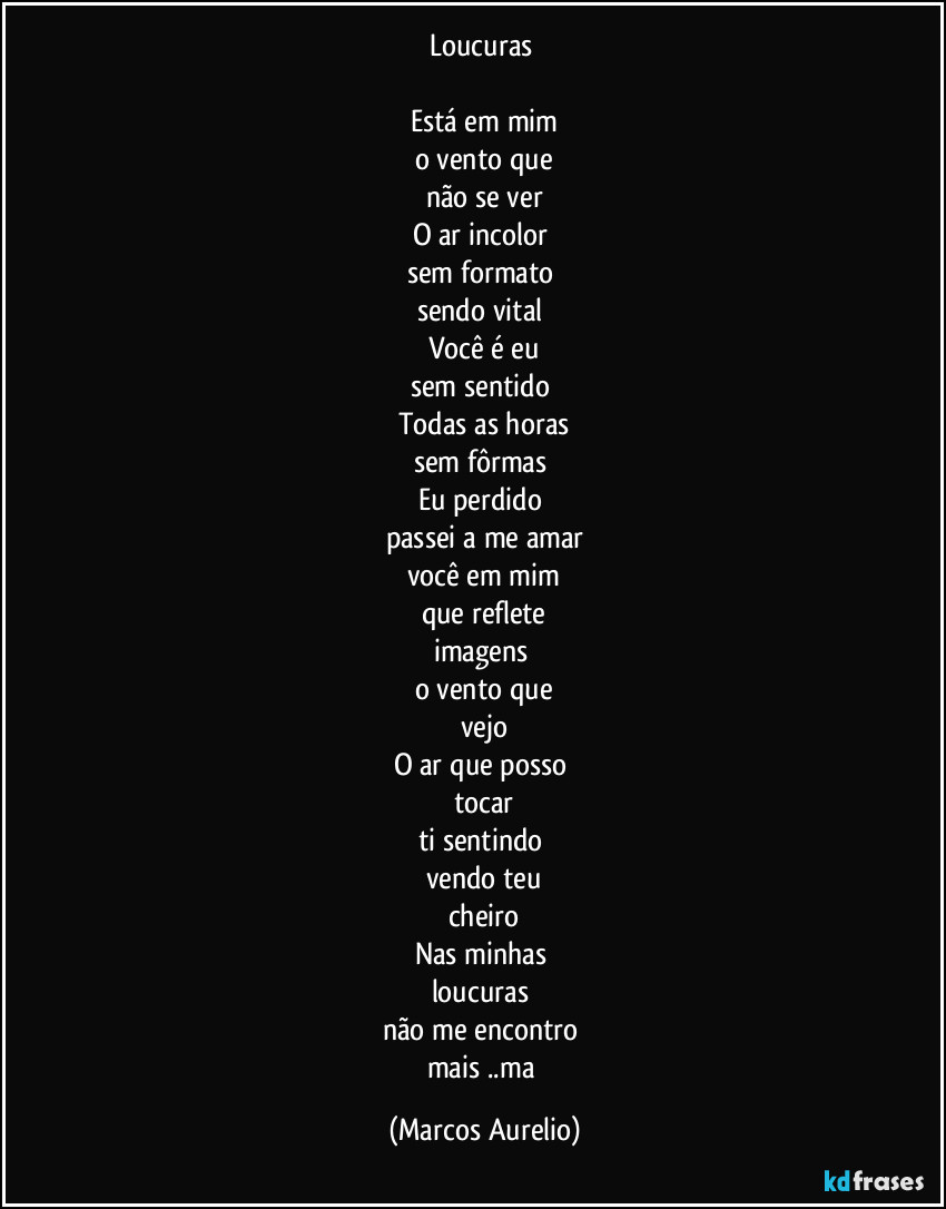 Loucuras 

Está em mim
o vento  que
não se ver
O ar incolor 
sem formato 
sendo vital 
Você é eu
sem sentido 
Todas as horas
sem fôrmas 
Eu perdido 
passei a me amar
você em mim
que reflete
imagens 
o vento que
vejo
O ar que posso 
tocar
ti sentindo 
vendo teu
cheiro
Nas minhas 
loucuras 
não me encontro 
mais ..ma (Marcos Aurelio)