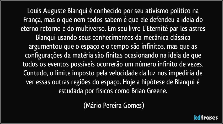 Louis Auguste Blanqui é conhecido por seu ativismo político na França, mas o que nem todos sabem é que ele defendeu a ideia do eterno retorno e do multiverso. Em seu livro L'Eternité par les astres Blanqui usando seus conhecimentos da mecânica clássica argumentou que o espaço e o tempo são infinitos, mas que as configurações da matéria são finitas ocasionando na ideia de que todos os eventos possíveis ocorrerão um número infinito de vezes. Contudo, o limite imposto pela velocidade da luz nos impediria de ver essas outras regiões do espaço. Hoje a hipótese de Blanqui é estudada por físicos como Brian Greene. (Mário Pereira Gomes)